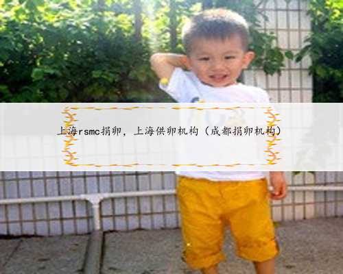 上海rsmc捐卵，上海供卵机构（成都捐卵机构）