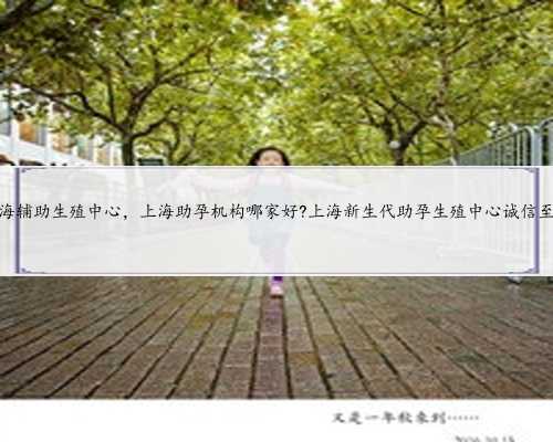 上海辅助生殖中心，上海助孕机构哪家好?上海新生代助孕生殖中心诚信至上
