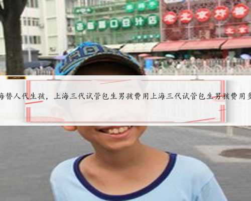 上海替人代生孩，上海三代试管包生男孩费用上海三代试管包生男孩费用多少