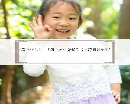 上海捐卵代生，上海捐卵供卵试管（招聘捐卵女生）