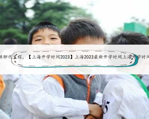 上海供卵代生程，【上海开学时间2023】上海2023最新开学时间上海开学时间202